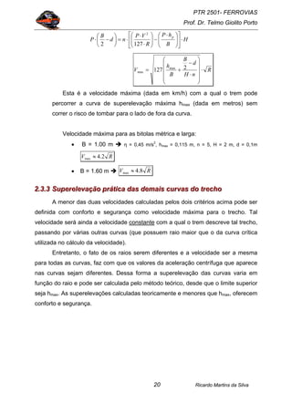 PTR 2501- FERROVIAS
Prof. Dr. Telmo Giolito Porto
Ricardo Martins da Silva20
H
B
hP
R
VP
nd
B
P
p
⋅⎥
⎦
⎤
⎢
⎣
⎡
⎟⎟
⎠
⎞
⎜⎜
⎝
⎛ ⋅
−⎟⎟
⎠
⎞
⎜⎜
⎝
⎛
⋅
⋅
⋅=⎟
⎠
⎞
⎜
⎝
⎛
−⋅
1272
2
R
nH
d
B
B
h
V ⋅
⎟
⎟
⎟
⎟
⎠
⎞
⎜
⎜
⎜
⎜
⎝
⎛
⋅
−
+= 2127 max
max
Esta é a velocidade máxima (dada em km/h) com a qual o trem pode
percorrer a curva de superelevação máxima hmax (dada em metros) sem
correr o risco de tombar para o lado de fora da curva.
Velocidade máxima para as bitolas métrica e larga:
• B = 1.00 m η = 0,45 m/s2
, hmax = 0,115 m, n = 5, H = 2 m, d = 0,1m
RV 2.4max ≈
• B = 1.60 m RV 8.4max ≈
222...333...333 SSSuuupppeeerrreeellleeevvvaaaçççãããooo ppprrrááátttiiicccaaa dddaaasss dddeeemmmaaaiiisss cccuuurrrvvvaaasss dddooo tttrrreeeccchhhooo
A menor das duas velocidades calculadas pelos dois critérios acima pode ser
definida com conforto e segurança como velocidade máxima para o trecho. Tal
velocidade será ainda a velocidade constante com a qual o trem descreve tal trecho,
passando por várias outras curvas (que possuem raio maior que o da curva crítica
utilizada no cálculo da velocidade).
Entretanto, o fato de os raios serem diferentes e a velocidade ser a mesma
para todas as curvas, faz com que os valores da aceleração centrífuga que aparece
nas curvas sejam diferentes. Dessa forma a superelevação das curvas varia em
função do raio e pode ser calculada pelo método teórico, desde que o limite superior
seja hmax. As superelevações calculadas teoricamente e menores que hmax, oferecem
conforto e segurança.
 