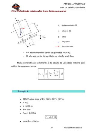 PTR 2501- FERROVIAS
Prof. Dr. Telmo Giolito Porto
Ricardo Martins da Silva21
222...333...444 VVVeeellloooccciiidddaaadddeee mmmííínnniiimmmaaa dddooosss tttrrreeennnsss llleeennntttooosss eeemmm cccuuurrrvvvaaa
• d = deslocamento do centro de gravidade (~0,1 m);
• H: altura do centro de gravidade em relação aos trilhos.
Numa demonstração semelhante à do cálculo da velocidade máxima pelo
critério da segurança, temos:
R
nH
d
B
B
h
Vmín ⋅
⎟
⎟
⎟
⎟
⎠
⎞
⎜
⎜
⎜
⎜
⎝
⎛
⋅
−
−= 2127 max
EEExxxeeemmmppplllooo 333
• TR-57, bitola larga B = 1,60 + 0,07 = 1,67 m;
• n = 5;
• d = 0,10 m;
• H = 2 m;
• hmax = 0,204 m
RVmín ⋅≈ 3,2
• para Rmin = 300 m
H
bitola
deslocamento do CG
B
α
hmax
altura do CG
força peso
d
d:
H:
B:
α
força centrípeta
 