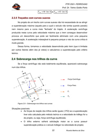 PTR 2501- FERROVIAS
Prof. Dr. Telmo Giolito Porto
Ricardo Martins da Silva22
hkmVmín /40≈ e hkmVmáx /83≈
222...333...555 TTTrrraaaçççaaadddooosss cccooommm cccuuurrrvvvaaasss sssuuuaaavvveeesss
No projeto de um trecho com curvas suaves não há necessidade de se atingir
a superelevação máxima (aquela para a qual o veículo não tomba quando parado)
nem mesmo para a curva mais “fechada” do trajeto. A aceleração centrífuga
produzida nesta curva pela velocidade máxima que o trem consegue desenvolver
provoca um desconforto que pode ser facilmente eliminado com uma pequena
superelevação. A aceleração indesejável é pequena porque o raio da curva crítica é
muito grande.
Dessa forma, tomamos a velocidade desenvolvida pelo trem (que é limitada
por outros fatores além dos já vistos) e calculamos a superelevação pelo critério
teórico.
222...444 SSSooobbbrrreeecccaaarrrgggaaa nnnooosss tttrrriiilllhhhooosss dddaaa cccuuurrrvvvaaa
Se a força centrífuga não está totalmente equilibrada, aparecerá sobrecarga
num dos trilhos.
Figura 2.9 – Sobrecarga nos trilhos nas curvas
Situações possíveis:
• As forças de reação dos trilhos serão iguais (~P/2) se a superelevação
tiver sido calculada pelo método teórico e a velocidade de tráfego for a
de projeto, ou seja, força centrífuga equilibrada;
• O trilho externo sofrerá solicitação maior se a curva possuir
superelevação prática e o veículo trafegar na velocidade de projeto;
H
Força Peso
Força Centrífuga
B
α
hpr F1
CG
F2
CG’
d
 