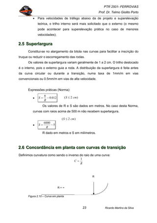 PTR 2501- FERROVIAS
Prof. Dr. Telmo Giolito Porto
Ricardo Martins da Silva23
• Para velocidades de tráfego abaixo da de projeto e superelevação
teórica, o trilho interno será mais solicitado que o externo (o mesmo
pode acontecer para superelevação prática no caso de menores
velocidades);
222...555 SSSuuupppeeerrrlllaaarrrggguuurrraaa
Constitui-se no alargamento da bitola nas curvas para facilitar a inscrição do
truque ou reduzir o escorregamento das rodas.
Os valores de superlargura variam geralmente de 1 a 2 cm. O trilho deslocado
é o interno, pois o externo guia a roda. A distribuição da superlargura é feita antes
da curva circular ou durante a transição, numa taxa de 1mm/m em vias
convencionais ou 0.5mm/m em vias de alta velocidade.
Expressões práticas (Norma):
• 012.0
6
−=
R
S
Os valores de R e S são dados em metros. No caso desta Norma,
curvas com raios acima de 500 m não recebem superlargura.
• 5
6000
−=
R
S
R dado em metros e S em milímetros.
222...666 CCCooonnncccooorrrdddââânnnccciiiaaa eeemmm ppplllaaannntttaaa cccooommm cccuuurrrvvvaaasss dddeee tttrrraaannnsssiiiçççãããooo
Definimos curvatura como sendo o inverso do raio de uma curva:
R
C
1
=
Figura 2.10 – Curva em planta
R
R = ∞
)2( cmS ≤
)2( cmS ≤
 