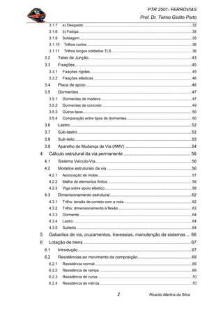 PTR 2501- FERROVIAS
Prof. Dr. Telmo Giolito Porto
Ricardo Martins da Silva2
3.1.7 a) Desgaste:........................................................................................................ 32
3.1.8 b) Fadiga:............................................................................................................ 35
3.1.9 Soldagem............................................................................................................ 35
3.1.10 Trilhos curtos..................................................................................................... 36
3.1.11 Trilhos longos soldados TLS............................................................................. 36
3.2 Talas de Junção..........................................................................................43
3.3 Fixações......................................................................................................45
3.3.1 Fixações rígidas.................................................................................................. 45
3.3.2 Fixações elásticas .............................................................................................. 46
3.4 Placa de apoio ............................................................................................46
3.5 Dormentes ..................................................................................................47
3.5.1 Dormentes de madeira ....................................................................................... 47
3.5.2 Dormentes de concreto ...................................................................................... 49
3.5.3 Outros tipos......................................................................................................... 50
3.5.4 Comparação entre tipos de dormentes .............................................................. 50
3.6 Lastro..........................................................................................................52
3.7 Sub-lastro....................................................................................................52
3.8 Sub-leito......................................................................................................53
3.9 Aparelho de Mudança de Via (AMV) ..........................................................54
4 Cálculo estrutural da via permanente ..................................................... 56
4.1 Sistema Veículo-Via....................................................................................56
4.2 Modelos estruturais da via..........................................................................56
4.2.1 Associação de molas.......................................................................................... 57
4.2.2 Malha de elementos finitos................................................................................. 58
4.2.3 Viga sobre apoio elástico.................................................................................... 58
4.3 Dimensionamento estrutural.......................................................................62
4.3.1 Trilho: tensão de contato com a roda................................................................. 62
4.3.2 Trilho: dimensionamento à flexão....................................................................... 63
4.3.3 Dormente ............................................................................................................ 64
4.3.4 Lastro.................................................................................................................. 64
4.3.5 Subleito............................................................................................................... 64
5 Gabaritos de via, cruzamentos, travessias, manutenção de sistemas ... 66
6 Lotação de trens..................................................................................... 67
6.1 Introdução...................................................................................................67
6.2 Resistências ao movimento da composição...............................................69
6.2.1 Resistência normal ............................................................................................. 69
6.2.2 Resistência de rampa......................................................................................... 69
6.2.3 Resistência de curva .......................................................................................... 70
6.2.4 Resistência de inércia......................................................................................... 70
 