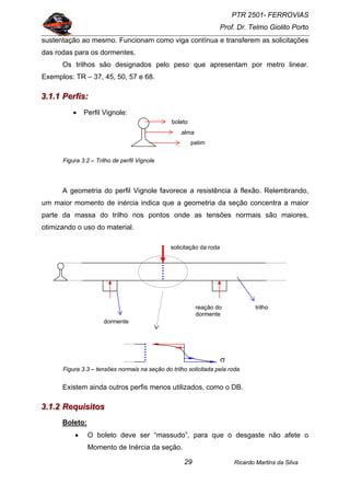 PTR 2501- FERROVIAS
Prof. Dr. Telmo Giolito Porto
Ricardo Martins da Silva29
sustentação ao mesmo. Funcionam como viga contínua e transferem as solicitações
das rodas para os dormentes.
Os trilhos são designados pelo peso que apresentam por metro linear.
Exemplos: TR – 37, 45, 50, 57 e 68.
333...111...111 PPPeeerrrfffiiisss:::
• Perfil Vignole:
Figura 3.2 – Trilho de perfil Vignole
A geometria do perfil Vignole favorece a resistência à flexão. Relembrando,
um maior momento de inércia indica que a geometria da seção concentra a maior
parte da massa do trilho nos pontos onde as tensões normais são maiores,
otimizando o uso do material.
Figura 3.3 – tensões normais na seção do trilho solicitada pela roda
Existem ainda outros perfis menos utilizados, como o DB.
333...111...222 RRReeeqqquuuiiisssiiitttooosss
Boleto:
• O boleto deve ser “massudo”, para que o desgaste não afete o
Momento de Inércia da seção.
boleto
alma
patim
σ
dormente
solicitação da roda
trilhoreação do
dormente
 