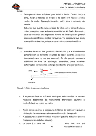 PTR 2501- FERROVIAS
Prof. Dr. Telmo Giolito Porto
Ricardo Martins da Silva30
Alma:
• Deve possuir altura suficiente para resistir à flexão. Quanto maior a
alma, maior a distância do boleto e do patim com relação à linha
neutra da seção. Conseqüentemente, maior será o momento de
inércia;
• Sabemos que quanto mais a massa do trilho estiver concentrada no
boleto e no patim, mais resistente esse trilho será à flexão. Entretanto,
deve-se conservar uma espessura mínima na alma capaz de garantir
adequada resistência e rigidez transversal. Tal espessura leva ainda
em consideração o desgaste provocado pela corrosão atmosférica;
Patim:
• Não deve ser muito fino, garantindo dessa forma que a alma continue
perpendicular ao dormente (ou placa de apoio) durante solicitações
transversais (em curvas, por exemplo). Se não possuir espessura
adequada ao nível de solicitação transversal, pode acumular
deformações permanentes ao longo da vida útil e provocar acidentes.
Figura 3.4 – Patim de espessura insuficiente
• A espessura deve ser suficiente ainda para reduzir o nível de tensões
residuais decorrentes do resfriamento diferenciado (durante a
produção) entre o boleto e o patim;
• Assim como na alma, a espessura de fábrica do patim deve prever a
diminuição da mesma com o tempo devido a ação da corrosão;
• A espessura nas extremidades é função do gabarito da fixação elástica
(vista com mais detalhes adiante);
• O patim é a parte do trilho que fica em
alma
patim de espessura insuficiente
dormente
F
 