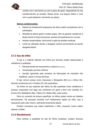 PTR 2501- FERROVIAS
Prof. Dr. Telmo Giolito Porto
Ricardo Martins da Silva31
contato com o dormente (ou com a placa de apoio, dependendo da via)
transferindo-lhe as tensões. Dessa forma, sua largura define o nível
com o qual solicitará o dormente (ou placa).
Outros condicionantes:
• Estável ao tombamento (espessura de alma e patim compatíveis com a
solicitação);
• Resistência lateral (patim e boleto largos, afim de garantir resistência à
flexão devido à força transversal, atuante principalmente em curvas);
• Arestas arredondadas, diminuindo a ação de tensões residuais
• Limite de utilização devido a desgaste vertical concomitante ao devido
desgaste lateral;
333...111...333 AAAçççooo dddooo tttrrriiilllhhhooo
O aço é o material utilizado nos trilhos por diversas razões relacionadas à
resistência e qualidade:
• Elevada tensão de escoamento e ruptura (σe e σr);
• Composição química uniforme
• Isenção (garantida pelo processo de fabricação) de inclusões não
metálicas, vazios e trincas térmicas;
O aço comum possui como impurezas o Manganês (Mn) ou o Silício (Si).
Quando combinado com o Fósforo (P), fica quebradiço.
Os trilhos de aço especial são trilhos de alta qualidade (mais resistência e
dureza), produzidos com ligas que combinam em geral o ferro com Vanádio (V),
Cromo (Cr), Molibdênio (Mo), Titânio (Ti), Nióbio (Nb), entre outros.
Para um aumento da dureza superficial, os trilhos podem ainda ser tratados
termicamente. Tal processo consiste num resfriamento rápido do trilho, que é
reaquecido pelo calor interno, esfrirando lentamente depois.
Existem processos que tratam totalmente o trilho, enquanto outros tratam
apenas o boleto.
333...111...444 RRReeeccceeebbbiiimmmeeennntttooo
Para verificar a qualidade do lote de trilhos recebidos, existem diversos
 