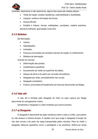 PTR 2501- FERROVIAS
Prof. Dr. Telmo Giolito Porto
Ricardo Martins da Silva32
controles, destrutivos e não destrutivos, alguns dos quais são citados abaixo:
• Teste de tração: analisa resistência, extensibilidade e ductilidade;
• Impacto: verifica a formação de trincas;
• Dureza Brinell;
• Entalhe e fratura: trincas, esfoliações, cavidades, matéria estranha,
estrutura brilhante, granulação muito fina.
333...111...555 DDDeeefffeeeiiitttooosss
De fabricação:
• Vazios;
• Segregações;
• Inclusões;
• Fissuras provocadas por tensões internas de tração no resfriamento;
• Defeitos de laminação;
Avarias em serviço:
• Deformação das pontas;
• Autotêmpera superficial;
• Escoamento do metal na superfície do boleto;
• Ataque da alma e do patim por corrosão atmosférica;
• Desgaste por atrito, principalmente nas curvas;
• Desgaste ondulatório;
• Fratura, provocada principalmente por fissuras decorrentes da fadiga;
333...111...666 VVViiidddaaa úúútttiiilll
A vida útil é limitada pelo desgaste do trilho ou pela ruptura por fadiga
decorrente do carregamento cíclico.
Geralmente o desgaste é o fator limitante que ocorre primeiro.
333...111...777 aaa))) DDDeeesssgggaaasssttteee:::
O desgaste é decorrente da ação mecânica entre a roda e o trilho, que podem
ou não possuir a mesma dureza. A rapidez com que surge o desgaste é função do
raio das curvas e do peso da carga transportada pelos veículos. Para se medir o
desgaste utiliza-se aparelhos como o pantógrafo e as ponteiras. Definiu-se ainda
 
