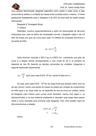 PTR 2501- FERROVIAS
Prof. Dr. Telmo Giolito Porto
Ricardo Martins da Silva33
uma variável denominada desgaste específico como sendo a razão entre a área
consumida do boleto e a unidade de massa bruta circulada sobre o mesmo. O limite
geralmente estabelecido para o desgaste é de 25% da área total do boleto (seção
transversal).
Desgaste X Tonelagem Bruta:
1o
.Critério:
Wellington concluiu experimentalmente a partir de observações de ferrovias
americanas que, para os trilhos de composição normal, o desgaste médio é de 0,5
libra de massa por grau de curva para cada 10 milhões de toneladas (short-ton) e
por jarda de trilho.
jd
lb
Gp ⋅=∆ 5,0
Cada short-ton equivale a 907,2 kg ou 0,9072 ton. Lembrando que grau de
curva é o ângulo central correspondente a uma corda de 20 m (e portanto só
depende do raio R), fazendo as devidas conversões de unidades, chegamos à
seguinte expressão experimental:
R
p
433
=∆ kg/m para cada 9.072 106
ton, sendo R dado em m
Ou seja, para cada 9,072 . 106
ton de carga bruta que passam sobre uma via
de aço comum, temos uma perda de massa do boleto por unidade de comprimento
do trilho igual a ∆p. Esse valor ∆p vai depender do raio da curva em análise, sendo
tal desgaste mais intenso para curvas muito fechadas. Vamos fixar agora o ∆p
admissível para a via que estamos analisando e descobrir qual carga deve passar
sobre a curva estudada para provocar este desgaste. Com uma simples regra de
três encontramos a relação:
admpT
R
∆⇒
⇒⋅
433
10072.9 6
Assim,
 