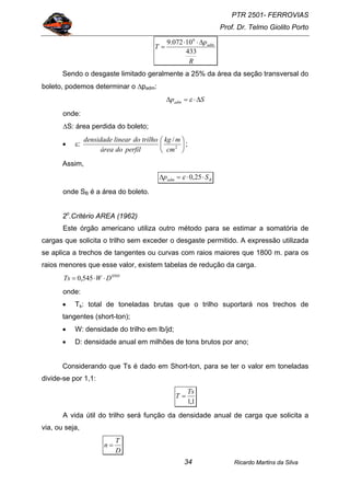 PTR 2501- FERROVIAS
Prof. Dr. Telmo Giolito Porto
Ricardo Martins da Silva34
R
p
T adm
433
10072.9 6
∆⋅⋅
=
Sendo o desgaste limitado geralmente a 25% da área da seção transversal do
boleto, podemos determinar o ∆padm:
Spadm ∆⋅=∆ ε
onde:
∆S: área perdida do boleto;
• ε: ⎟
⎠
⎞
⎜
⎝
⎛
2
/
cm
mkg
perfildoárea
trilhodolineardensidade
;
Assim,
Badm Sp ⋅⋅=∆ 25,0ε
onde SB é a área do boleto.
2o
.Critério AREA (1962)
Este órgão americano utiliza outro método para se estimar a somatória de
cargas que solicita o trilho sem exceder o desgaste permitido. A expressão utilizada
se aplica a trechos de tangentes ou curvas com raios maiores que 1800 m. para os
raios menores que esse valor, existem tabelas de redução da carga.
0505
545,0 DWTs ⋅⋅=
onde:
• Ts: total de toneladas brutas que o trilho suportará nos trechos de
tangentes (short-ton);
• W: densidade do trilho em lb/jd;
• D: densidade anual em milhões de tons brutos por ano;
Considerando que Ts é dado em Short-ton, para se ter o valor em toneladas
divide-se por 1,1:
1,1
Ts
T =
A vida útil do trilho será função da densidade anual de carga que solicita a
via, ou seja,
D
T
n =
 