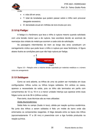 PTR 2501- FERROVIAS
Prof. Dr. Telmo Giolito Porto
Ricardo Martins da Silva35
onde:
• n: vida útil em anos;
• T: total de toneladas que podem passar sobre o trilho sem provocar
desgaste excessivo;
• D: densidade anual em milhões de tons brutos por ano;
333...111...888 bbb))) FFFaaadddiiigggaaa:::
A fadiga é o fenômeno que leva o trilho à ruptura mesmo quando solicitado
com uma tensão menor que a de ruptura. Isso acontece devido ao acúmulo de
rearranjos dos cristais do metal que ocorrem a cada ciclo de solicitação.
As passagens intermitentes do trem ao longo dos anos constituem um
carregamento cíclico que pode levar o trilho à ruptura por esse fenômeno. A figura
abaixo ilustra as condições para que não haja ruptura por fadiga.
Figura 3.5 – Relação entre a máxima tensão suportada por materiais metálicos e o número
ciclos de carregamento
333...111...999 SSSooollldddaaagggeeemmm
Como se verá adiante, os trilhos de uma via podem ser montados em duas
configurações: trilhos curtos ou trilhos longos soldados. Em ambos os casos,
aparece a necessidade da solda, pois os trilho são laminados em perfis com
comprimentos de 12 ou 18 m e a menor unidade inteiriça que aparece entre duas
folgas numa via é de 36 m (trilhos curtos).
Para tanto, duas técnicas são as mais utilizadas:
Solda Aluminotérmica:
Solda feita no campo (fusão in loco), obtida por reação química exotérmica.
Na junta dos trilhos a serem soldados é feito um molde de barro onde são
entornados os componentes reagentes. A folga deixada entre os topos dos trilhos
(aproximadamente 17 a 26 mm) é preenchida com a liga fundida produzida na
reação química.
RUPTURA
Log N
σ
 