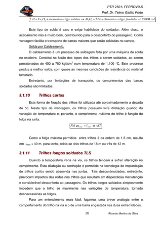 PTR 2501- FERROVIAS
Prof. Dr. Telmo Giolito Porto
Ricardo Martins da Silva36
calfundidosligaelementosFeOAlsólidosligaelementosOFeAl 18500022 3232 +−++→−++
Este tipo de solda é caro e exige habilidade do soldador. Além disso, o
acabamento não é muito bom, contribuindo para o desconforto do passageiro. Como
vantagem facilita o transporte de barras maiores que serão soldadas no campo.
Solda por Caldeamento:
O caldeamento é um processo de soldagem feito por uma máquina de solda
no estaleiro. Constitui na fusão dos topos dos trilhos a serem soldados, ao serem
pressionados de 400 a 700 kgf/cm2
num temperatura de 1.100 °C. Este processo
produz a melhor solda, com quase as mesmas condições de resistência do material
laminado.
Entretanto, por limitações de transporte, os comprimentos das barras
soldadas são limitados.
333...111...111000 TTTrrriiilllhhhooosss cccuuurrrtttooosss
Esta forma de fixação dos trilhos foi utilizada até aproximadamente a década
de 50. Neste tipo de montagem, os trilhos possuem livre dilatação quando da
variação de temperatura e, portanto, o comprimento máximo do trilho é função da
folga na junta.
TlgaFol ∆⋅⋅= αmaxmax
Como a folga máxima permitida entre trilhos é da ordem de 1,5 cm, resulta
em lmax ≈ 40 m. para tanto, solda-se dois trilhos de 18 m ou três de 12 m.
333...111...111111 TTTrrriiilllhhhooosss lllooonnngggooosss sssooollldddaaadddooosss TTTLLLSSS
Quando a temperatura varia na via, os trilhos tendem a sofrer alteração no
comprimento. Esta dilatação ou contração é permitida na tecnologia de implantação
de trilhos curtos sendo absorvida nas juntas. Tais descontinuidades, entretanto,
provocam impactos das rodas nos trilhos que resultam em dispendiosa manutenção
e considerável desconforto ao passageiro. Os trilhos longos soldados simplesmente
impedem que o trilho se movimente nas variações de temperatura, tornado
desnecessárias as folgas.
Para um entendimento mais fácil, façamos uma breve analogia entre o
comportamento do trilho na via e o de uma barra engastada nas duas extremidades.
 