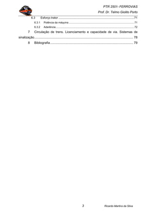 PTR 2501- FERROVIAS
Prof. Dr. Telmo Giolito Porto
Ricardo Martins da Silva3
6.3 Esforço trator ..............................................................................................71
6.3.1 Potência da máquina.......................................................................................... 71
6.3.2 Aderência............................................................................................................ 72
7 Circulação de trens. Licenciamento e capacidade de via. Sistemas de
sinalização................................................................................................................ 78
8 Bibliografia.............................................................................................. 79
 