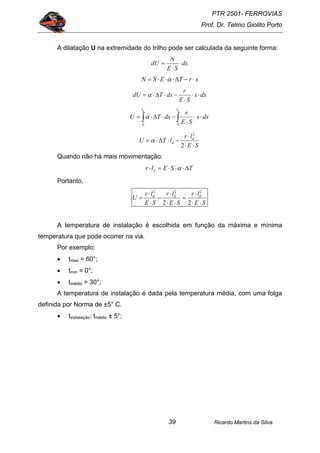PTR 2501- FERROVIAS
Prof. Dr. Telmo Giolito Porto
Ricardo Martins da Silva39
A dilatação U na extremidade do trilho pode ser calculada da seguinte forma:
dx
SE
N
dU ⋅
⋅
=
xrTESN ⋅−∆⋅⋅⋅= α
dxx
SE
r
dxTdU ⋅⋅
⋅
−⋅∆⋅= α
∫∫ ⋅⋅
⋅
−⋅∆⋅=
dd ll
dxx
SE
r
dxTU
00
α
SE
lr
lTU d
d
⋅⋅
⋅
−⋅∆⋅=
2
2
α
Quando não há mais movimentação:
TSElr d ∆⋅⋅⋅=⋅ α
Portanto,
SE
lr
SE
lr
SE
lr
U ddd
⋅⋅
⋅
=
⋅⋅
⋅
−
⋅
⋅
=
22
222
A temperatura de instalação é escolhida em função da máxima e mínima
temperatura que pode ocorrer na via.
Por exemplo:
• tmax = 60°;
• tmin = 0°;
• tmédio = 30°;
A temperatura de instalação é dada pela temperatura média, com uma folga
definida por Norma de ±5° C.
• tinstalação: tmédio ± 5°;
 