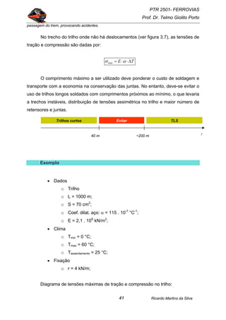 PTR 2501- FERROVIAS
Prof. Dr. Telmo Giolito Porto
Ricardo Martins da Silva41
passagem do trem, provocando acidentes.
No trecho do trilho onde não há deslocamentos (ver figura 3.7), as tensões de
tração e compressão são dadas por:
TE ∆⋅⋅= ασmax
O comprimento máximo a ser utilizado deve ponderar o custo de soldagem e
transporte com a economia na conservação das juntas. No entanto, deve-se evitar o
uso de trilhos longos soldados com comprimentos próximos ao mínimo, o que levaria
a trechos instáveis, distribuição de tensões assimétrica no trilho e maior número de
retensores e juntas.
EEExxxeeemmmppplllooo
• Dados
o Trilho
o L = 1000 m;
o S = 70 cm2
;
o Coef. dilat. aço: α = 115 . 10-7
°C-1
;
o E = 2,1 . 108
kN/m2
;
• Clima
o Tmin = 0 °C;
o Tmax = 60 °C;
o Tassentamento = 25 °C;
• Fixação
o r = 4 kN/m;
Diagrama de tensões máximas de tração e compressão no trilho:
?
l40 m ~200 m
Evitar TLSTrilhos curtos
 
