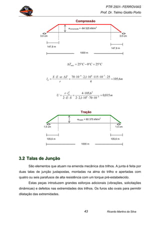 PTR 2501- FERROVIAS
Prof. Dr. Telmo Giolito Porto
Ricardo Martins da Silva43
CCCTmáx °=°−°=∆ 25025
m
r
TES
ld 6,105
4
2510115101,21070 784
=
⋅⋅⋅⋅⋅⋅
=
∆⋅⋅⋅
=
−−
α
m
SE
lr
U d
015,0
1070101,22
6,1054
2 48
22
=
⋅⋅⋅⋅
⋅
=
⋅⋅
⋅
= −
333...222 TTTaaalllaaasss dddeee JJJuuunnnçççãããooo
São elementos que atuam na emenda mecânica dos trilhos. A junta é feita por
duas talas de junção justapostas, montadas na alma do trilho e apertadas com
quatro ou seis parafusos de alta resistência com um torque pré-estabelecido.
Estas peças introduzem grandes esforços adicionais (vibrações, solicitações
dinâmicas) e defeitos nas extremidades dos trilhos. Os furos são ovais para permitir
dilatação das extremidades.
147,9 m
1000 m
147,9 m
3,0 cm 3,0 cm
σcompressão = -84 525 kN/m
2
CCoommpprreessssããoo
1000 m
105,6 m 105,6 m
1,5 cm 1,5 cm
σtração = 60 375 kN/m
2
TTrraaççããoo
 