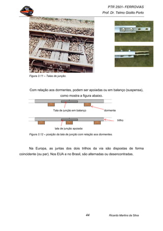 PTR 2501- FERROVIAS
Prof. Dr. Telmo Giolito Porto
Ricardo Martins da Silva44
Figura 3.11 – Talas de junção.
Com relação aos dormentes, podem ser apoiadas ou em balanço (suspensa),
como mostra a figura abaixo.
Figura 3.12 – posição da tala de junção com relação aos dormentes.
Na Europa, as juntas dos dois trilhos da via são dispostas de forma
coincidente (ou par). Nos EUA e no Brasil, são alternadas ou desencontradas.
dormenteTala de junção em balanço
tala de junção apoiada
trilho
 