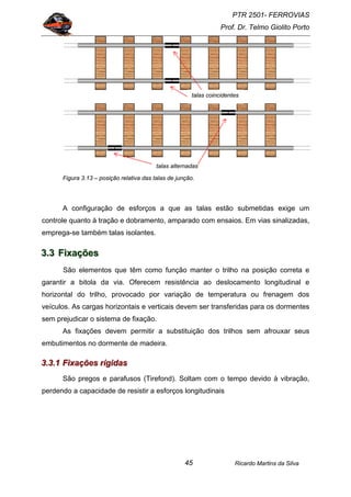 PTR 2501- FERROVIAS
Prof. Dr. Telmo Giolito Porto
Ricardo Martins da Silva45
Figura 3.13 – posição relativa das talas de junção.
A configuração de esforços a que as talas estão submetidas exige um
controle quanto à tração e dobramento, amparado com ensaios. Em vias sinalizadas,
emprega-se também talas isolantes.
333...333 FFFiiixxxaaaçççõõõeeesss
São elementos que têm como função manter o trilho na posição correta e
garantir a bitola da via. Oferecem resistência ao deslocamento longitudinal e
horizontal do trilho, provocado por variação de temperatura ou frenagem dos
veículos. As cargas horizontais e verticais devem ser transferidas para os dormentes
sem prejudicar o sistema de fixação.
As fixações devem permitir a substituição dos trilhos sem afrouxar seus
embutimentos no dormente de madeira.
333...333...111 FFFiiixxxaaaçççõõõeeesss rrrííígggiiidddaaasss
São pregos e parafusos (Tirefond). Soltam com o tempo devido à vibração,
perdendo a capacidade de resistir a esforços longitudinais
talas coincidentes
talas alternadas
 