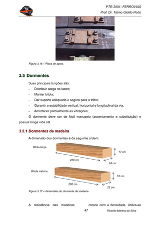PTR 2501- FERROVIAS
Prof. Dr. Telmo Giolito Porto
Ricardo Martins da Silva47
Figura 3.16 – Placa de apoio.
333...555 DDDooorrrmmmeeennnttteeesss
Suas principais funções são:
- Distribuir carga no lastro;
- Manter bitola;
- Dar suporte adequado e seguro para o trilho;
- Garantir a estabilidade vertical, horizontal e longitudinal da via;
- Amortecer parcialmente as vibrações;
O dormente deve ser de fácil manuseio (assentamento e substituição) e
possuir longa vida útil.
333...555...111 DDDooorrrmmmeeennnttteeesss dddeee mmmaaadddeeeiiirrraaa
A dimensão dos dormentes é da seguinte ordem:
Figura 3.17 – dimensões do dormente de madeira.
A resistência das madeiras cresce com a densidade. Utiliza-se
280 cm
24 cm
17 cm
Bitola larga
200 cm
22 cm
16 cm
Bitola métrica
 