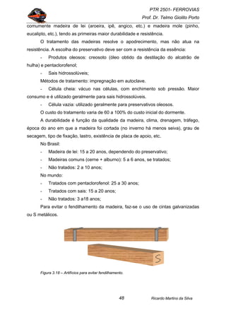 PTR 2501- FERROVIAS
Prof. Dr. Telmo Giolito Porto
Ricardo Martins da Silva48
comumente madeira de lei (aroeira, ipê, angico, etc.) e madeira mole (pinho,
eucalipto, etc.), tendo as primeiras maior durabilidade e resistência.
O tratamento das madeiras resolve o apodrecimento, mas não atua na
resistência. A escolha do preservativo deve ser com a resistência da essência:
- Produtos oleosos: creosoto (óleo obtido da destilação do alcatrão de
hulha) e pentaclorofenol;
- Sais hidrossolúveis;
Métodos de tratamento: impregnação em autoclave.
- Célula cheia: vácuo nas células, com enchimento sob pressão. Maior
consumo e é utilizado geralmente para sais hidrossolúveis.
- Célula vazia: utilizado geralmente para preservativos oleosos.
O custo do tratamento varia de 60 a 100% do custo inicial do dormente.
A durabilidade é função da qualidade da madeira, clima, drenagem, tráfego,
época do ano em que a madeira foi cortada (no inverno há menos seiva), grau de
secagem, tipo de fixação, lastro, existência de placa de apoio, etc.
No Brasil:
- Madeira de lei: 15 a 20 anos, dependendo do preservativo;
- Madeiras comuns (cerne + alburno): 5 a 6 anos, se tratados;
- Não tratados: 2 a 10 anos;
No mundo:
- Tratados com pentaclorofenol: 25 a 30 anos;
- Tratados com sais: 15 a 20 anos;
- Não tratados: 3 a18 anos;
Para evitar o fendilhamento da madeira, faz-se o uso de cintas galvanizadas
ou S metálicos.
Figura 3.18 – Artifícios para evitar fendilhamento.
 