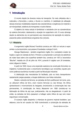 PTR 2501- FERROVIAS
Prof. Dr. Telmo Giolito Porto
Ricardo Martins da Silva4
111 IIInnntttrrroooddduuuçççãããooo
O mundo dispõe de diversos meios de transporte. Os mais utilizados são o
rodoviário, o ferroviário, o aéreo, o fluvial e o marítimo. A viabilidade de utilização
dessas diversas modalidades depende das características e exigências do material a
ser transportado, distância de transportes e outros fatores.
O objetivo do nosso estudo é familiarizar o estudante com as características
do sistema ferroviário, destacando a atuação do engenheiro civil. O curso abrange
desde os elementos da via permanente aos mecanismos de operação do sistema,
passando pelas características singulares dos veículos.
111...111 HHHiiissstttóóórrriiiaaa
O engenheiro inglês Richard Trevithick construiu em 1803 um veículo a vapor
similar a uma locomotiva, que pesava 5 toneladas e atingia 5 km/h.
George Stephenson , também engenheiro inglês, foi o verdadeiro criador da
tração a vapor em estrada de ferro. Primeiro a compreender o princípio de aderência
de rodas lisas sobre uma superfície também lisa, construiu em 1813 a locomotiva
"Blucher", testada em 25 de julho de 1814, puxando 8 vagões com 30 toneladas,
entre Lilligwort e Hetton.
A partir de 1840, houve uma expansão explosiva da construção ferroviária na
Inglaterra, fundamental para o crescimento tecnológico que consolidou aquele país
como potência econômica mundial a partir da Revolução Industrial.
A distribuição das mercadorias foi facilitada, pois os trens transportavam
rapidamente cargas pesadas, a longas distâncias e por fretes reduzidos.
Desde o advento da ferrovia, as estradas de ferro justificavam tal nome, pois,
ao utilizarem trilhos de ferro, eram mesmo ferrovias ou vias férreas. Os trilhos
apresentavam o inconveniente do desgaste, encarecendo a conservação das vias
permanentes. A contribuição de Henry Bessemer em 1856 consistiu-se na
fabricação de trilhos de aço que, praticamente, não se desgastavam. A partir de
então, as estradas de ferro passaram a trafegar sobre trilhos de aço com maior
segurança e conservação.
O sucesso inglês despertou o interesse do governo imperial brasileiro, que
elaborou uma lei em outubro de 1835 incentivando a construção de estradas de
 