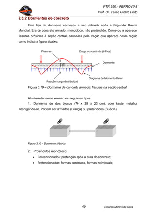 PTR 2501- FERROVIAS
Prof. Dr. Telmo Giolito Porto
Ricardo Martins da Silva49
333...555...222 DDDooorrrmmmeeennnttteeesss dddeee cccooonnncccrrreeetttooo
Este tipo de dormente começou a ser utilizado após a Segunda Guerra
Mundial. Era de concreto armado, monobloco, não protendido. Começou a aparecer
fissuras próximas à seção central, causadas pela tração que aparece nesta região
como indica a figura abaixo:
Figura 3.19 – Dormente de concreto armado: fissuras na seção central.
Atualmente temos em uso os seguintes tipos:
1. Dormente de dois blocos (70 x 29 x 23 cm), com haste metálica
interligando-os. Podem ser armados (França) ou protendidos (Suécia);
Figura 3.20 – Dormente bi-bloco.
2. Protendidos monobloco;
• Postencionados: protenção após a cura do concreto;
• Pretencionados: formas contínuas, formas individuais;
Reação (carga distribuída)
Diagrama de Momento Fletor
Dormente
Fissuras Carga concentrada (trilhos)
 