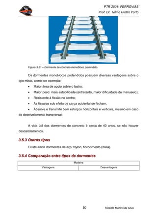 PTR 2501- FERROVIAS
Prof. Dr. Telmo Giolito Porto
Ricardo Martins da Silva50
Figura 3.21 – Dormente de concreto monobloco protendido.
Os dormentes monoblocos protendidos possuem diversas vantagens sobre o
tipo misto, como por exemplo:
• Maior área de apoio sobre o lastro;
• Maior peso: mais estabilidade (entretanto, maior dificuldade de manuseio);
• Resistente à flexão no centro;
• As fissuras sob efeito de carga acidental se fecham;
• Absorve e transmite bem esforços horizontais e verticais, mesmo em caso
de desnivelamento transversal;
A vida útil dos dormentes de concreto é cerca de 40 anos, se não houver
descarrilamentos.
333...555...333 OOOuuutttrrrooosss tttiiipppooosss
Existe ainda dormentes de aço, Nylon, fibrocimento (Itália).
333...555...444 CCCooommmpppaaarrraaaçççãããooo eeennntttrrreee tttiiipppooosss dddeee dddooorrrmmmeeennnttteeesss
Madeira
Vantagens Desvantagens
 