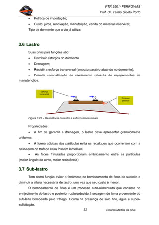 PTR 2501- FERROVIAS
Prof. Dr. Telmo Giolito Porto
Ricardo Martins da Silva52
• Política de importação;
• Custo: juros, renovação, manutenção, venda do material inservível;
Tipo de dormente que a via já utiliza;
333...666 LLLaaassstttrrrooo
Suas principais funções são:
• Distribuir esforços do dormente;
• Drenagem;
• Resistir a esforço transversal (empuxo passivo atuando no dormente);
• Permitir reconstituição do nivelamento (através de equipamentos de
manutenção);
Figura 3.22 – Resistência do lastro a esforços transversais.
Propriedades:
• A fim de garantir a drenagem, o lastro deve apresentar granulometria
uniforme;
• A forma cúbicas das partículas evita os recalques que ocorreriam com a
passagem do tráfego caso fossem lamelares;
• As faces fraturadas proporcionam embricamento entre as partículas
(maior ângulo de atrito, maior resistência);
333...777 SSSuuubbb---lllaaassstttrrrooo
Tem como função evitar o fenômeno do bombeamento de finos do subleito e
diminuir a altura necessária de lastro, uma vez que seu custo é menor.
O bombeamento de finos é um processo auto-alimentado que consiste no
enrijecimento do lastro e posterior ruptura devido à secagem de lama proveniente do
sub-leito bombeada pelo tráfego. Ocorre na presença de solo fino, água e super-
solicitação.
Empuxo
passivo
Esforço
horizontal
 