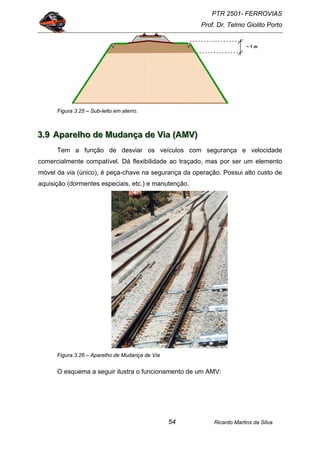 PTR 2501- FERROVIAS
Prof. Dr. Telmo Giolito Porto
Ricardo Martins da Silva54
Figura 3.25 – Sub-leito em aterro.
333...999 AAApppaaarrreeelllhhhooo dddeee MMMuuudddaaannnçççaaa dddeee VVViiiaaa (((AAAMMMVVV)))
Tem a função de desviar os veículos com segurança e velocidade
comercialmente compatível. Dá flexibilidade ao traçado, mas por ser um elemento
móvel da via (único), é peça-chave na segurança da operação. Possui alto custo de
aquisição (dormentes especiais, etc.) e manutenção.
Figura 3.26 – Aparelho de Mudança de Via
O esquema a seguir ilustra o funcionamento de um AMV:
~ 1 m
 