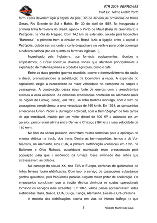 PTR 2501- FERROVIAS
Prof. Dr. Telmo Giolito Porto
Ricardo Martins da Silva5
ferro. Estas deveriam ligar a capital do país, Rio de Janeiro, às províncias de Minas
Gerais, Rio Grande do Sul e Bahia. Em 30 de abril de 1854, foi inaugurada a
primeira linha ferroviária do Brasil, ligando o Porto de Mauá (Baía da Guanabara) a
Petrópolis, na Vila do Fragoso. Com 14,5 km de extensão, puxado pela locomotiva
"Baronesa", o primeiro trem a circular no Brasil fazia a ligação entre a capital e
Petrópolis, cidade serrana onde a corte despachava no verão e para onde convergia
a nobreza carioca (tão útil quanto as ferrovias inglesas...).
Incentivado pela Inglaterra, que fornecia equipamentos, técnicos e
empréstimos, o Brasil construiu diversas linhas que atendiam principalmente a
exportação de matérias primas e produtos agrícolas, como o café.
Entre as duas grandes guerras mundiais, ocorre o desenvolvimento da tração
a diesel, prenunciando-se a substituição da locomotiva a vapor. A expansão do
capitalismo exigia a necessidade de maior velocidade no transporte de cargas e
passageiros. A combinação dessa nova fonte de energia com a aerodinâmica
atendeu a essa exigência. As primeiras experiências ocorreram na Alemanha (país
de origem de Ludwig Diesel), em 1933, na linha Berlim-Hamburgo, com o trem de
passageiros aerodinâmico, a uma velocidade de 160 km/h. Em 1934, as companhias
americanas Union Pacific e Burlington Railroad, com o trem "Zephyr" de três carros
de aço inoxidável, movido por um motor diesel de 600 HP e acionado por um
gerador, percorreram a linha entre Denver e Chicago (164 km) a uma velocidade de
120 km/h.
No final do século passado, ocorreram muitas tentativas para a aplicação da
energia elétrica na tração dos trens. Dentre as bem-sucedidas, temos a de Von
Siemens, na Alemanha. Nos EUA, a primeira eletrificação aconteceu em 1895, na
Baltimore e Ohio Railroad; autoridades municipais eram pressionadas pela
população para que o incômodo da fumaça fosse eliminado das linhas que
atravessavam as cidades.
No começo do século XX, nos EUA e Europa, centenas de quilômetros de
linhas férreas foram eletrificadas. Com isso, o serviço de passageiros suburbanos
ganhou qualidade, pois freqüentes paradas exigiam maior poder de aceleração. Os
empresários concluíram que a tração elétrica diminuía os custos operacionais
tornando os serviços mais atraentes. Em 1945, vários países apresentavam redes
eletrificadas: Itália, Suécia, EUA, Suíça, França, Alemanha, Rússia e Grã-Bretanha.
A maioria das eletrificações ocorria em vias de intenso tráfego (o que
 