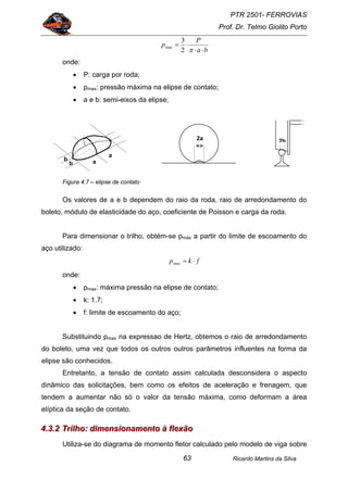 PTR 2501- FERROVIAS
Prof. Dr. Telmo Giolito Porto
Ricardo Martins da Silva63
ba
P
p
⋅⋅
⋅=
π2
3
max
onde:
• P: carga por roda;
• pmax: pressão máxima na elipse de contato;
• a e b: semi-eixos da elipse;
Figura 4.7 – elipse de contato
Os valores de a e b dependem do raio da roda, raio de arredondamento do
boleto, módulo de elasticidade do aço, coeficiente de Poisson e carga da roda.
Para dimensionar o trilho, obtém-se pmáx a partir do limite de escoamento do
aço utilizado:
fkp ⋅=max
onde:
• pmax: máxima pressão na elipse de contato;
• k: 1.7;
• f: limite de escoamento do aço;
Substituindo pmax na expressao de Hertz, obtemos o raio de arredondamento
do boleto, uma vez que todos os outros outros parâmetros influentes na forma da
elipse são conhecidos.
Entretanto, a tensão de contato assim calculada desconsidera o aspecto
dinâmico das solicitações, bem como os efeitos de aceleração e frenagem, que
tendem a aumentar não só o valor da tensão máxima, como deformam a área
elíptica da seção de contato.
444...333...222 TTTrrriiilllhhhooo::: dddiiimmmeeennnsssiiiooonnnaaammmeeennntttooo ààà fffllleeexxxãããooo
Utiliza-se do diagrama de momento fletor calculado pelo modelo de viga sobre
2b
a
ab
b
2a
 