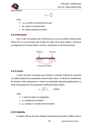 PTR 2501- FERROVIAS
Prof. Dr. Telmo Giolito Porto
Ricardo Martins da Silva64
apoio elástico.
W
M
adm
0
=σ
onde:
• σadm: tensão de escoamento do aço;
• M0: máximo momento fletor;
• W: módulo resistente do trilho;
444...333...333 DDDooorrrmmmeeennnttteee
Com o valor da pressão sob o dormente (p ou pm) e do esforço imposto pelos
trilhos (F/2 ou q0) fornecidos pelo modelo de vigas sobre apoio elástico, calcula-se
os diagramas de momento fletor e cortante, necessários ao dimensionamento.
444...333...444 LLLaaassstttrrrooo
A altura de lastro necessária para distribuir a pressão recebida do dormente
no subleito depende da capacidade portante deste ultimo. O cálculo da transferência
de tensões é feito aplicando-se a teoria da elasticidade (Boussinesq/Newmark) ou
ainda empregando-se uma expressão simplificada desta (Talbot).
mh p
h
p ⋅= 25.1
8.16
(Talbot)
onde:
• h: altura do lastro em polegadas;
• ph: resistência do subleito;
• pm: pressão no contato dormente-lastro;
444...333...555 SSSuuubbbllleeeiiitttooo
O bulletin 645 da American Railway Engineering Association (AREA) limita a
F/2 ou q0 F/2 ou q0
Comprimento efetivo
 
