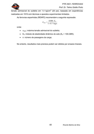 PTR 2501- FERROVIAS
Prof. Dr. Telmo Giolito Porto
Ricardo Martins da Silva65
tensão admissível do subleito em 1.4 kg/cm2
(20 psi), baseada em experiências
realizadas em 1919 com técnicas e aparatos experimentais limitados.
As ferrovias espanholas (RENFE) recomendam a seguinte expressão:
n
Ed
adm
log7.01
006.0
⋅+
⋅
=σ
onde:
• σadm: máxima tensão admissível do subleito;
• Ed: módulo de elasticidade dinâmico do solo (Ed = 100.CBR);
• n: número de passagens da carga;
No entanto, resultados mais precisos podem ser obtidos por ensaios triaxiais.
 