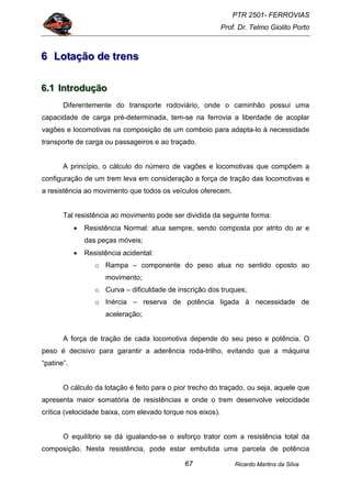 PTR 2501- FERROVIAS
Prof. Dr. Telmo Giolito Porto
Ricardo Martins da Silva67
666 LLLoootttaaaçççãããooo dddeee tttrrreeennnsss
666...111 IIInnntttrrroooddduuuçççãããooo
Diferentemente do transporte rodoviário, onde o caminhão possui uma
capacidade de carga pré-determinada, tem-se na ferrovia a liberdade de acoplar
vagões e locomotivas na composição de um comboio para adapta-lo à necessidade
transporte de carga ou passageiros e ao traçado.
A princípio, o cálculo do número de vagões e locomotivas que compõem a
configuração de um trem leva em consideração a força de tração das locomotivas e
a resistência ao movimento que todos os veículos oferecem.
Tal resistência ao movimento pode ser dividida da seguinte forma:
• Resistência Normal: atua sempre, sendo composta por atrito do ar e
das peças móveis;
• Resistência acidental:
o Rampa – componente do peso atua no sentido oposto ao
movimento;
o Curva – dificuldade de inscrição dos truques;
o Inércia – reserva de potência ligada à necessidade de
aceleração;
A força de tração de cada locomotiva depende do seu peso e potência. O
peso é decisivo para garantir a aderência roda-trilho, evitando que a máquina
“patine”.
O cálculo da lotação é feito para o pior trecho do traçado, ou seja, aquele que
apresenta maior somatória de resistências e onde o trem desenvolve velocidade
crítica (velocidade baixa, com elevado torque nos eixos).
O equilíbrio se dá igualando-se o esforço trator com a resistência total da
composição. Nesta resistência, pode estar embutida uma parcela de potência
 