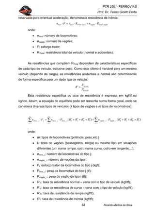PTR 2501- FERROVIAS
Prof. Dr. Telmo Giolito Porto
Ricardo Martins da Silva68
reservada para eventual aceleração, denominada resistência de inércia.
vagãoTotalvagãoLocoTotallocoloco RnRnFn ⋅+⋅=⋅
onde:
• nloco: número de locomotivas;
• nvagão: número de vagões;
• F: esforço trator;
• RTotal: resistência total do veículo (normal e acidentais);
As resistências que compõem RTotal dependem de características específicas
de cada tipo de veículo, inclusive peso. Como este último é variável para um mesmo
veículo (depende da carga), as resistências acidentais e normal são determinadas
de forma específica para um dado tipo de veículo:
Veículo
sist
P
F
R Re
=′
Esta resistência específica ou taxa de resistência é expressa em kgf/tf ou
kg/ton. Assim, a equação de equilíbrio pode ser reescrita numa forma geral, onde se
considera diversos tipos de veículos (k tipos de vagões e m tipos de locomotivas):
∑∑∑ ===
′+′+′+′⋅+′+′+′+′⋅=⋅
k
i
iRcnivagãoivagão
m
j
iRcnjlocojloco
m
j
jjloco RRRRPnRRRRPnFn
1
__
1
__
1
_ )()(
onde:
• m: tipos de locomotivas (potência, peso,etc.)
• k: tipos de vagões (passageiros, carga) ou mesmo tipo em situações
diferentes (um numa rampa, outro numa curva, outro em tangente,...);
• nloco_ j: número de locomotivas do tipo j;
• nvagão_ i: número de vagões do tipo i;
• Fj: esforço trator da locomotiva do tipo j (kgf);
• Ploco_ j: peso da locomotiva do tipo j (tf);
• Pvagão_ i: peso do vagão do tipo i (tf);
• R’n: taxa de resistência normal – varia com o tipo de veículo (kgf/tf);
• R’c: taxa de resistência de curva – varia com o tipo de veículo (kgf/tf);
• R’R: taxa de resistência de rampa (kgf/tf);
• R’i: taxa de resistência de inércia (kgf/tf);
 