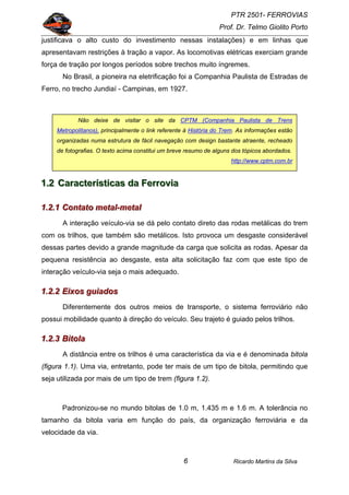 PTR 2501- FERROVIAS
Prof. Dr. Telmo Giolito Porto
Ricardo Martins da Silva6
justificava o alto custo do investimento nessas instalações) e em linhas que
apresentavam restrições à tração a vapor. As locomotivas elétricas exerciam grande
força de tração por longos períodos sobre trechos muito íngremes.
No Brasil, a pioneira na eletrificação foi a Companhia Paulista de Estradas de
Ferro, no trecho Jundiaí - Campinas, em 1927.
111...222 CCCaaarrraaacccttteeerrríííssstttiiicccaaasss dddaaa FFFeeerrrrrrooovvviiiaaa
111...222...111 CCCooonnntttaaatttooo mmmeeetttaaalll---mmmeeetttaaalll
A interação veículo-via se dá pelo contato direto das rodas metálicas do trem
com os trilhos, que também são metálicos. Isto provoca um desgaste considerável
dessas partes devido a grande magnitude da carga que solicita as rodas. Apesar da
pequena resistência ao desgaste, esta alta solicitação faz com que este tipo de
interação veículo-via seja o mais adequado.
111...222...222 EEEiiixxxooosss ggguuuiiiaaadddooosss
Diferentemente dos outros meios de transporte, o sistema ferroviário não
possui mobilidade quanto à direção do veículo. Seu trajeto é guiado pelos trilhos.
111...222...333 BBBiiitttooolllaaa
A distância entre os trilhos é uma característica da via e é denominada bitola
(figura 1.1). Uma via, entretanto, pode ter mais de um tipo de bitola, permitindo que
seja utilizada por mais de um tipo de trem (figura 1.2).
Padronizou-se no mundo bitolas de 1.0 m, 1.435 m e 1.6 m. A tolerância no
tamanho da bitola varia em função do país, da organização ferroviária e da
velocidade da via.
Não deixe de visitar o site da CPTM (Companhia Paulista de Trens
Metropolitanos), principalmente o link referente à História do Trem. As informações estão
organizadas numa estrutura de fácil navegação com design bastante atraente, recheado
de fotografias. O texto acima constitui um breve resumo de alguns dos tópicos abordados.
http://www.cptm.com.br
 