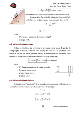 PTR 2501- FERROVIAS
Prof. Dr. Telmo Giolito Porto
Ricardo Martins da Silva70
i
P
P
P
F
R resist
R =≅=
⋅
==′ αθ
θ
tansen
sen
utilizando-se i em m/m, o que resulta R’R na mesma unidade.
Para se obter R’R em kgf/tf, utilizamos Fresist em kgf e P
em tf. Faremos ainda um ajuste para que i seja dado em %.
1000
100
⋅=′
i
RR
iRR ⋅=′ 10
onde:
• R’R: Taxa de resistência de rampa, em kgf/tf;
• i: rampa em %;
666...222...333 RRReeesssiiissstttêêênnnccciiiaaa dddeee cccuuurrrvvvaaa
Indica a dificuldade de se inscrever o veículo numa curva. Depende da
configuração do truque (distância entre eixos), da bitola da via (distância entre
trilhos) e do raio da curva. Também devido à complexidade do fenômeno, esta
resistência também é obtida empiricamente (fórmula de Stevenson).
( )8.3
100
2.0 ++⋅+=′ bp
R
Rc (p/ locomotivas)
onde:
• R’c: Taxa de resistência de curva, em kgf/tf.
• R: raio da curva, em m;
• p: base rígida, em m;
• b: bitola, em m;
666...222...444 RRReeesssiiissstttêêênnnccciiiaaa dddeee iiinnnééérrrccciiiaaa
Intitulada como “resistência”, é na verdade uma reserva de potência que se
quer da locomotiva para uma eventual aceleração do comboio.
cE∆=τ
( )22
2
1
if VVmlF −⋅⋅=⋅
( )22
2
1
if VV
P
m
l
P
F
−⋅⋅=⋅
F
V
P
α
p
 