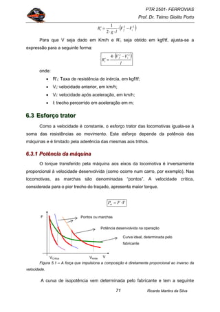 PTR 2501- FERROVIAS
Prof. Dr. Telmo Giolito Porto
Ricardo Martins da Silva71
( )22
2
1
ifi VV
lg
R −⋅
⋅⋅
=′
Para que V seja dado em Km/h e R’i seja obtido em kgf/tf, ajusta-se a
expressão para a seguinte forma:
( )
l
VV
R
if
i
22
4 −⋅
=′
onde:
• R’i: Taxa de resistência de inércia, em kgf/tf;
• Vi: velocidade anterior, em km/h;
• Vf: velocidade após aceleração, em km/h;
• l: trecho percorrido em aceleração em m;
666...333 EEEsssfffooorrrçççooo tttrrraaatttooorrr
Como a velocidade é constante, o esforço trator das locomotivas iguala-se à
soma das resistências ao movimento. Este esforço depende da potência das
máquinas e é limitado pela aderência das mesmas aos trilhos.
666...333...111 PPPoootttêêênnnccciiiaaa dddaaa mmmáááqqquuuiiinnnaaa
O torque transferido pela máquina aos eixos da locomotiva é inversamente
proporcional à velocidade desenvolvida (como ocorre num carro, por exemplo). Nas
locomotivas, as marchas são denominadas “pontos”. A velocidade crítica,
considerada para o pior trecho do traçado, apresenta maior torque.
VFPot ⋅=
Figura 5.1 – A força que impulsiona a composição é diretamente proporcional ao inverso da
velocidade.
A curva de isopotência vem determinada pelo fabricante e tem a seguinte
V
F
Curva ideal, determinada pelo
fabricante
Pontos ou marchas
Potência desenvolvida na operação
VlimiteVCrítica
 