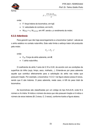 PTR 2501- FERROVIAS
Prof. Dr. Telmo Giolito Porto
Ricardo Martins da Silva72
forma:
V
W
F
HPef⋅
=
24.273
onde:
• F: força tratora da locomotiva, em kgf;
• V: velocidade do comboio, em km/h;
• WHPef = η. Wnominal, em HP, sendo η o rendimento do motor;
666...333...222 AAAdddeeerrrêêênnnccciiiaaa
Para garantir que não haja escorregamento e a locomotiva “patine”, calcula-se
o atrito estático no contato roda-trilho. Este valor limita o esforço trator útil produzido
pelo motor.
fPF adad ⋅=
onde:
• Fad: Força de atrito aderente, em tf;
• f: atrito roda-trilho;
O coeficiente de atrito f varia de 0.18 a 0.22, de acordo com as condições da
superfície do trilho (sujo, limpo, seco, molhado,...). Entende-se por peso aderente
aquele que contribui efetivamente para a solicitação do atrito nas rodas que
possuem tração. Por exemplo, a locomotiva 1-C-C-1 da figura abaixo possui 8 eixos,
sendo que 6 são tratores. O peso aderente, neste caso, é 6/8 do peso total da
locomotiva.
As locomotivas são classificadas por um código do tipo N-A-A-N, onde N é
número e A é letra. N indica o número de eixos que não possuem tração e A indica o
número de eixos tratores (B: 2 eixos, C: 3 eixos), conforme ilustra a figura abaixo.
 