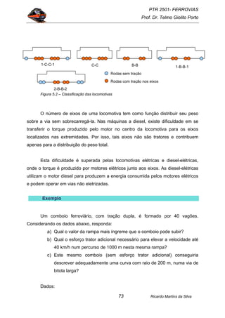 PTR 2501- FERROVIAS
Prof. Dr. Telmo Giolito Porto
Ricardo Martins da Silva73
Figura 5.2 – Classificação das locomotivas
O número de eixos de uma locomotiva tem como função distribuir seu peso
sobre a via sem sobrecarregá-la. Nas máquinas a diesel, existe dificuldade em se
transferir o torque produzido pelo motor no centro da locomotiva para os eixos
localizados nas extremidades. Por isso, tais eixos não são tratores e contribuem
apenas para a distribuição do peso total.
Esta dificuldade é superada pelas locomotivas elétricas e diesel-elétricas,
onde o torque é produzido por motores elétricos junto aos eixos. As diesel-elétricas
utilizam o motor diesel para produzem a energia consumida pelos motores elétricos
e podem operar em vias não eletrizadas.
EEExxxeeemmmppplllooo
Um comboio ferroviário, com tração dupla, é formado por 40 vagões.
Considerando os dados abaixo, responda:
a) Qual o valor da rampa mais íngreme que o comboio pode subir?
b) Qual o esforço trator adicional necessário para elevar a velocidade até
40 km/h num percurso de 1000 m nesta mesma rampa?
c) Este mesmo comboio (sem esforço trator adicional) conseguiria
descrever adequadamente uma curva com raio de 200 m, numa via de
bitola larga?
Dados:
1-C-C-1 C-C B-B 1-B-B-1
2-B-B-2
Rodas sem tração
Rodas com tração nos eixos
 