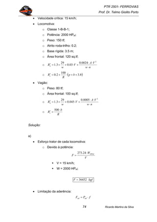 PTR 2501- FERROVIAS
Prof. Dr. Telmo Giolito Porto
Ricardo Martins da Silva74
• Velocidade crítica: 15 km/h;
• Locomotiva:
o Classe 1-B-B-1;
o Potência: 2000 HPef;
o Peso: 150 tf;
o Atrito roda-trilho: 0.2;
o Base rígida: 3.5 m;
o Área frontal: 120 sq.tf;
o
nw
VA
V
w
Rn
⋅
⋅⋅
+⋅++=′
2
0024.0
03.0
29
3.1
o ( )8.3
100
2.0 ++⋅+=′ bp
R
Rc
• Vagão:
o Peso: 80 tf;
o Área frontal: 100 sq.tf;
o
nw
VA
V
w
Rn
⋅
⋅⋅
+⋅++=′
2
0005.0
045.0
29
3.1
o
R
b
Rc
⋅
=′
500
Solução:
a)
• Esforço trator de cada locomotiva:
o Devido à potência:
V
W
F
HPef⋅
=
24.273
V = 15 km/h;
W = 2000 HPef;
kgfF 36432=
• Limitação da aderência:
fPF adad ⋅=
 