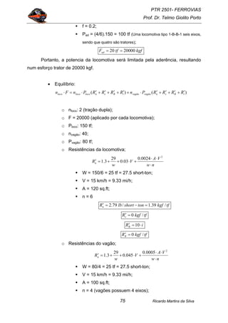 PTR 2501- FERROVIAS
Prof. Dr. Telmo Giolito Porto
Ricardo Martins da Silva75
f = 0.2;
Pad = (4/6).150 = 100 tf (Uma locomotiva tipo 1-B-B-1 seis eixos,
sendo que quatro são tratores);
kgftfFad 2000020 ==
Portanto, a potencia da locomotiva será limitada pela aderência, resultando
num esforço trator de 20000 kgf.
• Equilíbrio:
)()( iRcnvagãovagãoiRcnlocolocoloco RRRRPnRRRRPnFn ′+′+′+′⋅+′+′+′+′⋅=⋅
o nloco: 2 (tração dupla);
o F = 20000 (aplicado por cada locomotiva);
o Ploco: 150 tf;
o nvagão: 40;
o Pvagão: 80 tf;
o Resistências da locomotiva;
nw
VA
V
w
Rn
⋅
⋅⋅
+⋅++=′
2
0024.0
03.0
29
3.1
W = 150/6 = 25 tf = 27.5 short-ton;
V = 15 km/h = 9.33 mi/h;
A = 120 sq.ft;
n = 6
tfkgftonshortlbRn /39.1/79.2 =−=′
tfkgfRc /0=′
iRR ⋅=′ 10
tfkgfRR /0=′
o Resistências do vagão;
nw
VA
V
w
Rn
⋅
⋅⋅
+⋅++=′
2
0005.0
045.0
29
3.1
W = 80/4 = 25 tf = 27.5 short-ton;
V = 15 km/h = 9.33 mi/h;
A = 100 sq.ft;
n = 4 (vagões possuem 4 eixos);
 