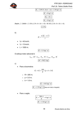 PTR 2501- FERROVIAS
Prof. Dr. Telmo Giolito Porto
Ricardo Martins da Silva76
tfkgftonshortlbRn /54.1/09.3 =−=′
tfkgfRc /0=′
iRR ⋅=′ 10
tfkgfRR /0=′
Assim, )010054.1(8040)010039.1(1502200002 +⋅++⋅⋅++⋅++⋅⋅=⋅ ii
%1≈i
b)
( )
l
VV
R
if
i
22
4 −⋅
=′
• Vf = 40 km/h;
• Vi = 15 km/h;
• L = 1000 m;
tfkgfRi /5.5=′
O esforço trator adicional é:
ivagãovagãoilocolocoloco RPnRPnFn ′⋅⋅+′⋅⋅=∆⋅
kgfF 9625=∆
c)
• Para a locomotiva:
( )8.3
100
2.0 ++⋅+=′ bp
R
Rc
o R = 200 m;
o p = 3.5 m;
o b = 1.6 m;
tfkgfRc /65.4=′
tfkgfRn /39.1=′ (atua em todo o traçado)
• Para o vagão:
tfkgf
R
b
Rc /4
500
=
⋅
=′
tfkgfRn /54.1=′
 