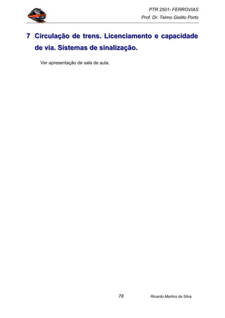 PTR 2501- FERROVIAS
Prof. Dr. Telmo Giolito Porto
Ricardo Martins da Silva78
777 CCCiiirrrcccuuulllaaaçççãããooo dddeee tttrrreeennnsss... LLLiiiccceeennnccciiiaaammmeeennntttooo eee cccaaapppaaaccciiidddaaadddeee
dddeee vvviiiaaa... SSSiiisssttteeemmmaaasss dddeee sssiiinnnaaallliiizzzaaaçççãããooo...
Ver apresentação de sala de aula.
 