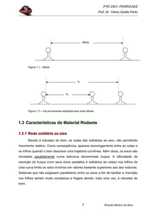 PTR 2501- FERROVIAS
Prof. Dr. Telmo Giolito Porto
Ricardo Martins da Silva7
Figura 1.1 – Bitola
Figura 1.2 – Via permanente adaptada para duas bitolas
111...333 CCCaaarrraaacccttteeerrríííssstttiiicccaaasss dddooo MMMaaattteeerrriiiaaalll RRRooodddaaannnttteee
111...333...111 RRRooodddaaa sssooollliiidddááárrriiiaaa aaaooo eeeiiixxxooo
Devido à robustez do trem, as rodas são solidárias ao eixo, não permitindo
movimento relativo. Como conseqüência, aparece escorregamento entre as rodas e
os trilhos quando o trem descreve uma trajetória curvilínea. Além disso, os eixos são
montados paralelamente numa estrutura denominada truque. A dificuldade de
inscrição do truque (com seus eixos paralelos e solidários às rodas) nos trilhos de
uma curva limita os raios mínimos em valores bastante superiores aos das rodovias.
Sistemas que não exigissem paralelismo entre os eixos a fim de facilitar a inscrição
nos trilhos seriam muito complexos e frágeis devido, mais uma vez, à robustez do
trem.
Bitola
b1
b2
 