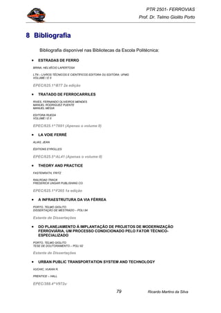 PTR 2501- FERROVIAS
Prof. Dr. Telmo Giolito Porto
Ricardo Martins da Silva79
888 BBBiiibbbllliiiooogggrrraaafffiiiaaa
Bibliografia disponível nas Bibliotecas da Escola Politécnica:
• ESTRADAS DE FERRO
BRINA, HELVÉCIO LAPERTOSA
LTN – LIVROS TÉCNICOS E CIENTÍFICOS EDITORA OU EDITORA: UFMG
VOLUME I E II
EPEC/625.1^B77 2a edição
• TRATADO DE FERROCARRILES
RIVES, FERNANDO OLIVEIROS MENDES
MANUEL RODRIGUEZ PUENTE
MANUEL MEGIA
EDITORA RUEDA
VOLUME I E II
EPEC/625.1^T691 (Apenas o volume II)
• LA VOIE FERRÉ
ALIAS, JEAN
ÉDITIONS EYROLLES
EPEC/625.5^AL41 (Apenas o volume II)
• THEORY AND PRACTICE
FASTENRATH, FRITZ
RAILROAD TRACK
FREDERICK UNGAR PUBLISHING CO.
EPEC/625.1^F265 1a edição
• A INFRAESTRUTURA DA VIA FÉRREA
PORTO, TELMO GIOLITO
DISSERTAÇÃO DE MESTRADO – POLI 84
Estante de Dissertações
• DO PLANEJAMENTO Á IMPLANTAÇÃO DE PROJETOS DE MODERNIZAÇÃO
FERROVIÁRIA, UM PROCESSO CONDICIONADO PELO FATOR TÉCNICO-
ESPECIALIZADO
PORTO, TELMO GIOLITO
TESE DE DOUTORAMENTO – POLI 92
Estante de Dissertações
• URBAN PUBLIC TRANSPORTATION SYSTEM AND TECHNOLOGY
VUCHIC, VUKAN R.
PRENTICE – HALL
EPEC/388.4^V972u
 