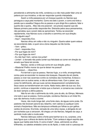 percebendo a artimanha da ninfa, condenou-a a não mais poder falar uma só
palavra por sua iniciativa, a não ser responder quando interpelada.
         Assim a ninfa passeava por um bosque quando viu Narciso que
perseguia a caça pela montanha. Como era belo o jovem, e como era forte a
paixão que a assaltou! Seguiu-lhe os passos e quis dirigir-lhe a palavra, falar o
quanto ela o queria... Mas não era possível - era preciso esperar que ele
falasse primeiro para então responder-lhe. Distraída pelos seus pensamentos,
não percebeu que o jovem dela se aproximara. Tentou se esconder
rapidamente, mas Narciso ouviu o barulho e caminhou em sua direção:
- Há alguém aqui?
- Aqui! - respondeu Eco.
         Narciso olhou em volta e não viu ninguém. Queria saber quem estava
se escondendo dele, e quem era a dona daquela voz tão bonita.
- Vem - gritou.
- Vem! - respondeu Eco.
- Por que foges de mim?
- Por que foges de mim?
- Eu não fujo! Vem, vamos nos juntar!
- Juntar! - a donzela não podia conter sua felicidade ao correr em direção do
amado que fizera tal convite.
         Narciso, vendo a ninfa que corria em sua direção, gritou:
- Afasta-te! Prefiro morrer do que te deixar me possuir!
- Me possuir... - disse Eco.
         Foi terrível o que se passou. Narciso fugiu, e a ninfa, envergonhada,
correu para se esconder no recesso dos bosques. Daquele dia em diante,
passou a viver nas cavernas e entre os rochedos das montanhas. Evitava o
contato com os outros seres, e não se alimentava mais. Com o pesar, seu
corpo foi definhando, até que suas carnes desapareceram completamente.
Seus ossos se transformaram em rocha. Nada restou além da sua voz. Eco,
porém, continua a responder a todos que a chamem, e conserva seu costume
de dizer sempre a última palavra.
         Não foi em vão o sofrimento da ninfa, pois do alto, do Olimpo, Nêmesis
vira tudo o que se passou. Como punição, condenou Narciso a um triste fim,
que não demorou muito a ocorrer.
         Havia, não muito longe dali, uma fonte clara, de águas como prata. Os
pastores não levavam para lá seu rebanho, nem cabras ou qualquer outro
animal a freqüentava. Não era tampouco enfeada por folhas ou por galhos
caídos de árvores. Era linda, cercada de uma relva viçosa, e abrigada do sol
por rochedos que a cercavam. Ali chegou um dia Narciso, fatigado da caça, e
sentindo muito calor e muita sede.
         Narciso debruçou sobre a fonte para banhar-se e viu, surpreso, uma
bela figura que o olhava de dentro da fonte. "Com certeza é algum espírito das
águas que habita esta fonte. E como é belo!", disse, admirando os olhos
brilhantes, os cabelos anelados como os de Apolo, o rosto oval e o pescoço de
 