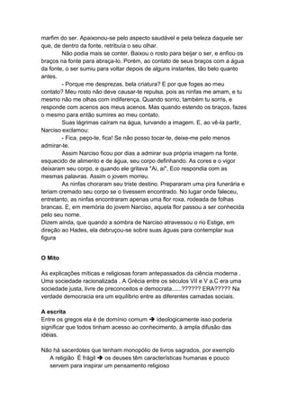 marfim do ser. Apaixonou-se pelo aspecto saudável e pela beleza daquele ser
que, de dentro da fonte, retribuía o seu olhar.
        Não podia mais se conter. Baixou o rosto para beijar o ser, e enfiou os
braços na fonte para abraça-lo. Porém, ao contato de seus braços com a água
da fonte, o ser sumiu para voltar depois de alguns instantes, tão belo quanto
antes.
        - Porque me desprezas, bela criatura? E por que foges ao meu
contato? Meu rosto não deve causar-te repulsa, pois as ninfas me amam, e tu
mesmo não me olhas com indiferença. Quando sorrio, também tu sorris, e
responde com acenos aos meus acenos. Mas quando estendo os braços, fazes
o mesmo para então sumires ao meu contato.
        Suas lágrimas caíram na água, turvando a imagem. E, ao vê-la partir,
Narciso exclamou:
        - Fica, peço-te, fica! Se não posso tocar-te, deixe-me pelo menos
admirar-te.
        Assim Narciso ficou por dias a admirar sua própria imagem na fonte,
esquecido de alimento e de água, seu corpo definhando. As cores e o vigor
deixaram seu corpo, e quando ele gritava "Ai, ai", Eco respondia com as
mesmas palavras. Assim o jovem morreu.
        As ninfas choraram seu triste destino. Prepararam uma pira funerária e
teriam cremado seu corpo se o tivessem encontrado. No lugar onde faleceu,
entretanto, as ninfas encontraram apenas uma flor roxa, rodeada de folhas
brancas. E, em memória do jovem Narciso, aquela flor passou a ser conhecida
pelo seu nome.
Dizem ainda, que quando a sombra de Narciso atravessou o rio Estige, em
direção ao Hades, ela debruçou-se sobre suas águas para contemplar sua
figura


O Mito

As explicações míticas e religiosas foram antepassados da ciência moderna .
Uma sociedade racionalizada . A Grécia entre os séculos VII e V a.C era uma
sociedade justa, livre de preconceitos e democrata......?????? ERA????? Na
verdade democracia era um equilíbrio entre as diferentes camadas sociais.

A escrita
Entre os gregos ela é de domínio comum  ideologicamente isso poderia
significar que todos tinham acesso ao conhecimento, à ampla difusão das
idéias.

Não há sacerdotes que tenham monopólio de livros sagrados, por exemplo
  A religião É frágil  os deuses têm características humanas e pouco
  servem para inspirar um pensamento religioso
 