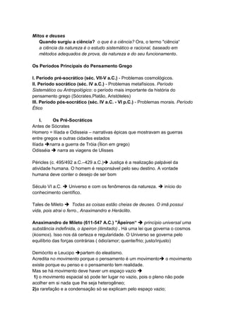 Mitos e deuses
   Quando surgiu a ciência? o que é a ciência? Ora, o termo "ciência“
   a ciência da natureza é o estudo sistemático e racional, baseado em
   métodos adequados de prova, da natureza e do seu funcionamento.

Os Períodos Principais do Pensamento Grego

I. Período pré-socrático (séc. VII-V a.C.) - Problemas cosmológicos.
II. Período socrático (séc. IV a.C.) - Problemas metafísicos. Período
Sistemático ou Antropológico: o período mais importante da história do
pensamento grego (Sócrates,Platão, Aristóteles)
III. Período pós-socrático (séc. IV a.C. - VI p.C.) - Problemas morais. Período
Ético

    I.    Os Pré-Socráticos
Antes de Sócrates
Homero = Ilíada e Odisseia – narrativas épicas que mostravam as guerras
entre gregos e outras cidades estados
Ilíada narra a guerra de Tróia (Ílion em grego)
Odisséia  narra as viagens de Ulisses

Péricles (c. 495/492 a.C.–429 a.C.) Justiça é a realização palpável da
atividade humana. O homem é responsável pelo seu destino. A vontade
humana deve conter o desejo de ser bom

Século VI a.C.  Universo e com os fenômenos da natureza.  início do
conhecimento científico.

Tales de Mileto  Todas as coisas estão cheias de deuses. O imã possui
vida, pois atrai o ferro., Anaximandro e Heráclito.

Anaximandro de Mileto (611-547 A.C.) "Ápeiron“  princípio universal uma
substância indefinida, o ápeiron (ilimitado) . Há uma lei que governa o cosmos
(kosmos). Isso nos dá certeza e regularidade. O Universo se governa pelo
equilíbrio das forças contrárias ( ódio/amor; quente/frio; justo/injusto)

Demócrito e Leucipo partem do eleatismo.
Acredita no movimento porque o pensamento é um movimento o movimento
existe porque eu penso e o pensamento tem realidade.
Mas se há movimento deve haver um espaço vazio 
 1) o movimento espacial só pode ter lugar no vazio, pois o pleno não pode
acolher em si nada que Ihe seja heterogêneo;
2)a rarefação e a condensação só se explicam pelo espaço vazio;
 