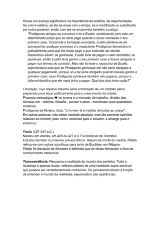 Houve um avanço significativo na importância da oratória, da argumentação
Se a lei é relativa, se ela se esvai com o tempo, se é modificada ou substituída
por outra posterior, então com ela se encaminha também a justiça.
   "Protágoras obrigou-se a ensinar a lei a Euatlo, combinando com este um
   determinado preço que só seria pago quando o aluno vencesse o seu
   primeiro caso. Concluída a formação acordada, Euatlo absteve-se de
   acompanhar qualquer processo e o impaciente Protágoras demandou-o
   judicialmente para que lhe fosse pago o que entendia ser devido.
   Raciocinou assim: se ganhasse, Euatlo teria de pagar o valor acordado; se
   perdesse, então Euatlo teria ganho o seu primeiro caso e ficava obrigado a
   pagar nos termos do contrato. Mas não foi este o raciocínio de Euatlo:
   argumentava este que se Protágoras ganhasse ele não seria obrigado a
   qualquer pagamento, porque só a tal seria obrigado quando tivesse ganho o
   primeiro caso; caso Protágoras perdesse também não pagaria, porque o
   tribunal decidira que ele nada tinha a pagar. Qual dos dois teria razão?"

Educação, cujo objetivo máximo seria a formação de um cidadão pleno,
preparado para atuar politicamente para o crescimento da cidade.
Proposta pedagógica  os jovens e o mercado de trabalho, divisão das
ciências em - retórica, filosofia - pensar e artes - manifestar suas qualidades
artísticas.
Protágoras de Abdera, dizia, "o homem é a medida de todas as coisas".
Em outras palavras: não existe verdade absoluta, mas tão somente opiniões
relativas ao homem (este vinho, delicioso para o amador, é amargo para o
enfermo).

Platão (427-347 a.C.)
Nasceu em Atenas, em 428 ou 427 a.C.Foi discípulo de Sócrates
Estudou também os maiores pré-socráticos. Depois da morte do mestre, Platão
retirou-se com outros socráticos para junto de Euclides, em Mégara.
Platão foi discípulo de Sócrates e defendia que as idéias formavam o foco do
conhecimento intelectual.

Transcendência: Recusava a realidade do mundo dos sentidos. Toda a
mudança é apenas ilusão, reflexos pálidos de uma realidade supra-sensível
que poderia ser verdadeiramente conhecida. Os pensadores teriam a função
de entender o mundo da realidade, separando-o das aparências.
 