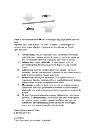 corpo


               alma

Ordem e Política Necessária  para a realização da justiça, para o convívio
social
República (res –coisa; publica – de todos) =Politeia – a constituição é o
instrumento da justiça. O estado ideal deve ser liderado por um filósofo
Tipos de Estado

     I.    Timocracia(de timé, que significa honra) é uma forma introduzida
           por Platão para designar a transição entre a constituição ideal e as
           três formas más tradicionais (oligarquia, democracia e tirania)
     II.   Oligarquia (do grego ολιγαρχία, de oligoi, poucos, e arche,
           governo) significa, literalmente, governo de poucos. No entanto,
           como
    III.   Aristocracia significa, também, governo de poucos - porém, os
           melhores -, tem-se, por oligarquia, o governo de poucos em benefício
           próprio, com amparo na riqueza pecuniária.
   IV.     Democracia é um regime de governo onde o poder de tomar
           importantes decisões políticas está com os cidadãos (povo), direta ou
           indiretamente, por meio de representantes eleitos
    V.     Monarquia é uma forma de governo em que um indivíduo governa
           como chefe de Estado, geralmente de maneira vitalícia ou até sua
           abdicação, e "é totalmente separado de todos os outros membros do
           Estado“
   VI.     Tirania: É caracterizada pelas ameaças às liberdades individuais e
           coletivas. É representada por políticos que não tendo mais o poder
           de matar ou mesmo prender o opositor, preferem usar métodos
           substituindo como processos judiciais por calúnia e difamação,
           compra da imprensa e dos órgãos de informação.

Paidéia (Educação em Platão)
O mito da Caverna

Leia o texto:
O mito da caverna e o aparelho de televisão.
 
