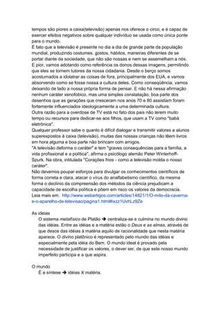 tempos são piores a caixa(televisão) apenas nos oferece o circo, e é capaz de
exercer efeitos negativos sobre qualquer indivíduo se usada como única ponte
para o mundo.
É fato que a televisão é presente no dia a dia de grande parte da população
mundial, produzindo costumes, gostos, hábitos, maneiras diferentes de se
portar diante da sociedade, que não são nossas e nem se assemelham a nós.
E pior, vamos adotando como referência os donos dessas imagens, permitindo
que eles se tornem tutores da nossa cidadania. Desde o berço somos
acostumados a idolatrar as coisas de fora, principalmente dos EUA, e vamos
absorvendo como se fosse nossa a cultura deles. Como conseqüência, vamos
deixando de lado a nossa própria forma de pensar. E não há nessa afirmação
nenhum caráter xenofobico, mas uma simples constatação, boa parte dos
desenhos que as gerações que cresceram nos anos 70 e 80 assistiam foram
fortemente influenciados ideologicamente a uma determinada cultura.
Outra razão para a overdose de TV está no fato dos pais não terem muito
tempo ou recursos para dedicar-se aos filhos, que usam a TV como "babá
eletrônica".
Qualquer professor sabe o quanto é difícil dialogar e transmitir valores a alunos
superexpostos à caixa (televisão), muitas das nossas crianças não lêem livros
em hora alguma e boa parte não brincam com amigos.
"A televisão deforma o caráter" e tem "graves consequências para a família, a
vida profissional e a política", afirma o psicólogo alemão Peter Winterhoff-
Spurk. Na obra, intitulada "Corações frios - como a televisão molda o nosso
caráter".
Não devemos poupar esforços para divulgar os conhecimentos científicos de
forma correta e clara, atacar o vírus do analfabetismo científico, da mesma
forma o declínio da compreensão dos métodos da ciência prejudicam a
capacidade de escolha política e põem em risco os valores da democracia.
Leia mais em: http://www.webartigos.com/articles/14821/1/O-mito-da-caverna-
e-o-aparelho-de-televisao/pagina1.html#ixzz1UvhLz9Ze

As ideias
   O sistema metafísico de Platão  centraliza-se e culmina no mundo divino
   das idéias. Entre as idéias e a matéria estão o Deus e as almas, através de
   que desce das idéias à matéria aquilo de racionalidade que nesta matéria
   aparece. O divino platônico é representado pelo mundo das idéias e
   especialmente pela idéia do Bem. O mundo ideal é provado pela
   necessidade de justificar os valores, o dever ser, de que este nosso mundo
   imperfeito participa e a que aspira.

O mundo
   É a síntese  idéias X matéria.
 