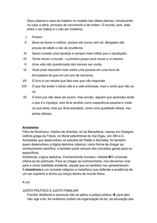 Deus plasma o caos da matéria no modelo das idéias eternas, introduzindo
        no caos a alma, princípio de movimento e de ordem. O mundo, pois, está
        entre o ser (idéia) e o não-ser (matéria)

   I.      Frases:
  II.      Deve-se temer a velhice, porque ela nunca vem só. Bengalas são
           provas de idade e não de prudência.
 III.      Quem comete uma injustiça é sempre mais infeliz que o injustiçado.
 IV.       Tente mover o mundo - o primeiro passo será mover a si mesmo.
  V.       Uma vida não questionada não merece ser vivida.
 VI.       Você pode descobrir mais sobre uma pessoa em uma hora de
           brincadeira do que em um ano de conversa.
VII.       O livro é um mestre que fala mas que não responde.
VIII.      O que faz andar o barco não é a vela enfunada, mas o vento que não se
           vê.
 IX.       O bom juiz não deve ser jovem, mas ancião, alguém que aprendeu tarde
           o que é a injustiça, sem tê-la sentido como experiência pessoal e ínsita
           na sua alma; mas por tê-la estudado, como uma qualidade alheia, nas
           almas alheias.



Aristóteles
Filho de Nicômaco, médico de Amintas, rei da Macedônia, nasceu em Estagira,
colônia grega da Trácia, no litoral setentrional do mar Egeu, em 384 a.C.
Aristóteles que desenvolveu os estudos de Platão e Sócrates, foi também
quem desenvolveu a lógica dedutiva clássica, como forma de chegar ao
conhecimento científico, e também partir sempre dos conceitos gerais para os
específicos.
Imanência, Lógica dedutiva, Conhecimento humano, métodoO universal
inferia-se do particular. Para se chegar ao conhecimento, nos devíamos virar
para a única realidade existente, aquela que os sentidos nos apresentavam.
A imanência é um conceito religioso e metafísico que defende a existência de
um ser supremo e divino (ou força) dentro do mundo físico

A Lei

JUSTO POLÍTICO X JUSTO FAMILIAR
  Família: Mulheres e escravos não se aplica a justiça pública  para eles
  não vige a lei. As mulheres cuidam da organização do lar, da educação das
 